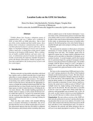Location Leaks on the GSM Air Interface

                   Denis Foo Kune, John Koelndorfer, Nicholas Hopper, Yongdae Kim
                                       University of Minnesota
               foo@cs.umn.edu, koeln005@umn.edu, hopper@cs.umn.edu, kyd@cs.umn.edu


                         Abstract                                 with no explicit access to the location information. Loca-
                                                                  tion leaks in the communication protocol would mean that
    Cellular phones have become a ubiquitous means of             even entities with no access to the location database would
communications with over 5 billion users worldwide in             be able to infer some location information from target users.
2010, of which 80% are GSM subscribers. Due to their              In this study, we demonstrate that access to location infor-
use of the wireless medium and their mobile nature, those         mation by the third group has a low entry barrier being at-
phones listen to broadcast communications that could re-          tainable through open source projects running on commod-
veal their physical location to a passive adversary. In this      ity hardware.
paper, we investigate techniques to test if a user is present         The motivation for attackers to obtain pieces of location
within a small area, or absent from a large area by simply        information of victims include anyone who would get an
listening on the broadcast GSM channels. With a combina-          advantage from such data. For example, agents from an
tion of readily available hardware and open source soft-          oppressive regime may no longer require cooperation from
ware, we demonstrate practical location test attacks that         reluctant service providers to determine if dissidents are at
include circumventing the temporary identiﬁer designed to         a protest location. A second example could be the location
protect the identity of the end user. Finally we propose solu-    test of a prominent ﬁgure by a group of insurgents with the
tions that would improve the location privacy of users with       intent to cause physical harm for political gain. Yet another
low system impact.                                                example could be thieves testing if a user’s cell phone is
                                                                  absent from a speciﬁc area and therefore deduce the risk
                                                                  level associated with a physical break-in of the victim’s res-
1   Introduction                                                  idence.
                                                                      We focus on the common lower GSM stack layers at lay-
   Wireless networks serving mobile subscribers with ﬁxed         ers 2 and 3 and pay attention to the effects of the broadcast
base stations such as cellular networks have to track those       channels on the location privacy of users. We show that al-
subscribers to ensure adequate service delivery [3] and ef-       though GSM was designed to attempt to obfuscate the iden-
ﬁcient utilization of limited radio resources. For example,       tity of the end device with temporary IDs, it is possible to
an incoming voice call for a mobile station requires the net-     map the phone number to its temporary ID. We also show
work to locate that device and allocate the appropriate re-       that it is possible to determine if a user’s device (and by ex-
sources to handle the resulting bi-directional trafﬁc [6]. The    tension, the actual user) is within an area of 100 km2 with
network thus has to at least loosely track the device within      multiple towers by simply looking at the broadcast mes-
large regions in order to make the process of ﬁnding the de-      sages sent by the network. We also show that it is possible
vice more efﬁcient. This includes handling registration of        to test for a user on a single tower which could map to a
mobile station in regions as well as hand off between tow-        relatively small geographic area of around 1 km2 or less. In
ers within that region [3]. As part of its notiﬁcation proto-     this work, we don’t narrow it down to an exact building yet,
col, the network uses a broadcast medium to page mobile           but we can tell if the user is within a dozen city blocks.
stations, notifying them that there is a message waiting for      Organization: We start with an overview of the 3GPP cel-
retrieval [6].                                                    lular network architecture in section 2 and describe the pag-
   There are three main entities with intended differing          ing procedure that we use in our analysis. In section 3, we
access to location information of subscribers; the service        review other related works that have been focussed on the IP
provider that has access to all the location data of its users,   layer and above in the communication stack. In section 4,
law enforcement agencies that have the ability to subpoena        we charaterize the network and deﬁne primitives that we
that information, and external entities including other users     will use in our attack description in section 5. Then in sec-
 