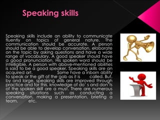 Speaking skills include an ability to communicate fluently
on topics of general nature. The communication should be
accurate. A person should be able to develop conversation,
elaborate on the topic by asking questions and have a wide
range of vocabulary. A good speaker should have a good
pronunciation. His spoken word should be intelligible. A
person with above-mentioned abilities is said to be a good
speaker. Speaking skills are an acquired art.
Some have a inborn ability to speak or the gift of the gab as
it is called.
 