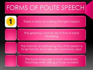 FORMS OF POLITE SPEECH
There is stress on making the right impact
The greeting is formal .No hi-five or back
thumping
The manner of addressing the other person is to
be formal. Mr.or Miss are commonly used.
The body language is more restrained. Touching
while talking is to be avoided
 