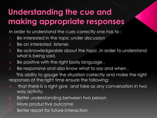 In order to understand the cues correctly one has to :
1. Be interested in the topic under discussion
2. Be an interested listener.
3. Be acknowledgeable about the topic ,in order to understand what is being
said.
4. Be positive with the right body language .
5. Be responsive and also know what to say and when .
This ability to gauge the situation correctly and make the right
responses at the right time ensure the following:
A. that there is a right give and take as any conversation in two way activity.
B. Better understanding between two person
C. More productive outcome
D. Better report for future interaction
 