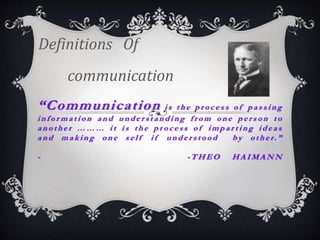 “Communication i s t h e p r o c e s s o f p a s s i n g
i n f o r m a t i o n a n d u n d e r s t a n d i n g f r o m o n e p e r s o n t o
a n o t h e r … … … i t i s t h e p r o c e s s o f i m p a r t i n g i d e a s
a n d m a k i n g o n e s e l f i f u n d e r s t o o d b y o t h e r. ”
- - T H E O H A I M A N N
Definitions Of
communication
 