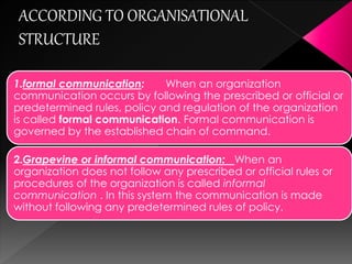 1.formal communication: When an organization
communication occurs by following the prescribed or official or
predetermined rules, policy and regulation of the organization is
called formal communication. Formal communication is governed
by the established chain of command.
2.Grapevine or informal communication: When an
organization does not follow any prescribed or official rules
or procedures of the organization is called informal
communication . In this system the communication is made
without following any predetermined rules of policy.
 