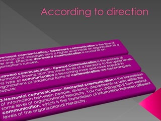 1.downward communication:- Downward communication is the
flow of information and messages from a higher level inside an
organization to a lower one. Effective downward communication is
crucial to an organization's success.
2.upward communication:- Upward Communication is the process
of information flowing from the lower levels of a hierarchy to the upper
levels. This type of communication is becoming more and more
popular in organizations as traditional forms of communication are
becoming less popular
3.Horizontal communication:-Horizontal communication is the
transmission of information between people, divisions, departments or
units within the same level of organizational hierarchy. You can
distinguish it from vertical communication, which is the transmission
of information between different levels of the organizational hierarchy.
 