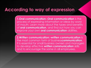 1.Oral communication:-Oral communication is the process
of expressing information or ideas by word of mouth. Learn
more about the types and benefits of oral communication, and
find out how you can improve your own oral
communication abilities.
2.Written communication:-written communication is the
most common form of business communication. It is essential
for small business owners and managers to develop
effective written communication skills and to encourage the
same in all employees.
 