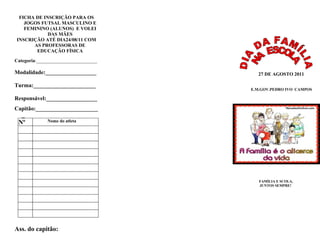 FICHA DE INSCRIÇÃO PARA OS
   JOGOS FUTSAL MASCULINO E
   FEMININO (ALUNOS) E VOLEI
            DAS MÃES
INSCRIÇÃO ATÉ DIA24/08/11 COM
      AS PROFESSORAS DE
       EDUCAÇÃO FÍSICA

Categoria:_________________________

Modalidade:__________________           27 DE AGOSTO 2011

Turma:______________________
                                      E.M.GOV.PEDRO IVO CAMPOS

Responsável:__________________
Capitão:______________________
  _
 Nº           Nome do atleta




                                         FAMÌLIA E SCOLA,
                                         JUNTOS SEMPRE!




Ass. do capitão:
 