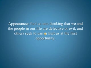 Appearances fool us into thinking that we and the people in our life are defective or evil, and others seek to use or hurt us at the first opportunity. 