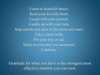 Listen to beautiful music;Read your favorite book;Laugh with your partner;Cuddle up with your kids;Step outside and gaze at the moon and stars;Take a short walk;Pet your dog or cat;Smile at everyone you encounter;Celebrate.Gratitude for what you have is the strongest most effective emotion you can own.