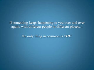 If something keeps happening to you over and over again, with different people in different places…the only thing in common is YOU.