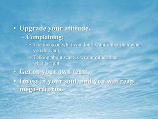 Upgrade your attitude. Complaining:The focus on what you don’t want rather than what you do wantTalking about what is wrong rather than              what is rightGet on your own team.Invest in your soul, and you will reap mega-returns.