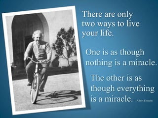There are only two ways to live your life.One is as though     nothing is a miracle.The other is as though everything is a miracle. –Albert Einstein