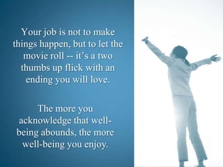 Your job is not to make things happen, but to let the movie roll -- it’s a two thumbs up flick with an ending you will love.The more you acknowledge that well-being abounds, the more well-being you enjoy.