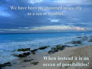We have been programmed to see life asa sea of troubles,When instead it is an ocean of possibilities!
