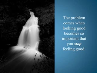 The problem comes when looking good becomes so important that you stop         feeling good.