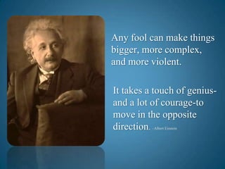 Any fool can make things bigger, more complex,   and more violent.It takes a touch of genius-and a lot of courage-to move in the opposite direction. –Albert Einstein