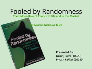 Fooled by Randomness
The Hidden Role of Chance in Life and in the Market

            By: Nassim Nicholas Taleb




                                 Presented By:
                                 Nikunj Patel (10029)
                                 Piyush Kakkar (10030)
 