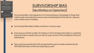 SURVIVORSHIP BIAS
(aka Monkeys onTypewriters)
■ Survivorship Bias is the logical error of concentrating on the people or things that
made it past some selection process and overlooking those that did not , because
many of their lack of visibility.
■ Survivorship Bias leads to false conclusion in various ways.
■ If one puts an infinite number of monkeys in front of typewriters there is a certainty
that one of them would come out with an exact version of the ILIAD(one of the two
Greek Epics)
■ Now would anyone bet their life savings that the same monkey would write the
ODYSSEY(the other of the two Greek Epics) next?
 