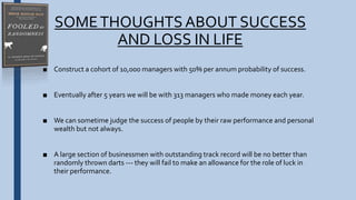 SOMETHOUGHTSABOUT SUCCESS
AND LOSS IN LIFE
■ Construct a cohort of 10,000 managers with 50% per annum probability of success.
■ Eventually after 5 years we will be with 313 managers who made money each year.
■ We can sometime judge the success of people by their raw performance and personal
wealth but not always.
■ A large section of businessmen with outstanding track record will be no better than
randomly thrown darts --- they will fail to make an allowance for the role of luck in
their performance.
 