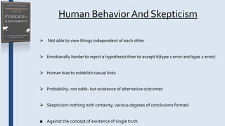 Human BehaviorAnd Skepticism
 Not able to view things independent of each other
 Emotionally harder to reject a hypothesis than to accept it(type 1 error and type 2 error)
 Human bias to establish casual links
 Probability- not odds- but existence of alternative outcomes
 Skepticism-nothing with certainty, various degrees of conclusions formed
■ Against the concept of existence of single truth
 