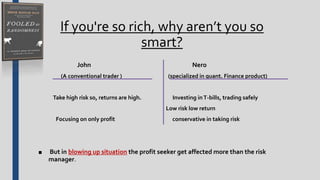 If you're so rich, why aren’t you so
smart?
John Nero
(A conventional trader ) (specialized in quant. Finance product)
Take high risk so, returns are high. Investing inT-bills, trading safely
Low risk low return
Focusing on only profit conservative in taking risk
■ But in blowing up situation the profit seeker get affected more than the risk
manager.
 