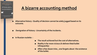 A bizarre accounting method
■ Alternative history : Quality of decision cannot be solely jugged based on its
outcome.
■ Denigration of history : Uncertainty of the incidents.
■ In Russian roulette :
■ The result achieved but the cost of alternatives.
■ Reality is far more vicious (it delivers fatal bullet
infrequently)
■ After a few dozen tries , one forgets about the existence
of the bullet.
 