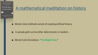 A mathematical meditation on history
■ Monte Carlo methods consist of creating artificial history.
■ A sample path can be either deterministic or random.
■ Monte Carlo Simulation : “ hindsight bias.”
 