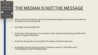 THE MEDIAN IS NOTTHE MESSAGE
• Writer and Scientist Steven Jay Gould noticed that expected outcome and median do
not mean the same thing at all.
• SOTHERE IS ANASYMETTRY
• In the event of dying early in an event(say cancer disease) those dying early fall in the
region of negative skewness.
• And those dying early surviving fall in the region of positive skewness.
• Gould after discovering the concept of skewness wrote his “heartfelt piece”,
“THE MEDIAN IS NOTTHE MESSAGE”
 
