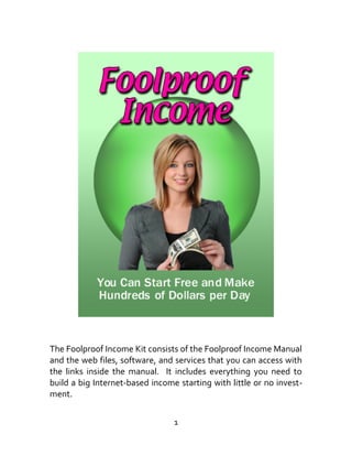 The Foolproof Income Kit consists of the Foolproof Income Manual
and the web files, software, and services that you can access with
the links inside the manual. It includes everything you need to
build a big Internet-based income starting with little or no invest-
ment.
1
 