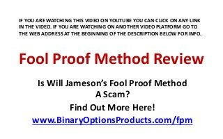 IF YOU ARE WATCHING THIS VIDEO ON YOUTUBE YOU CAN CLICK ON ANY LINK 
IN THE VIDEO. IF YOU ARE WATCHING ON ANOTHER VIDEO PLATFORM GO TO 
THE WEB ADDRESS AT THE BEGINNING OF THE DESCRIPTION BELOW FOR INFO. 
Fool Proof Method Review 
Is Will Jameson’s Fool Proof Method 
A Scam? 
Find Out More Here! 
www.BinaryOptionsProducts.com/fpm 
 