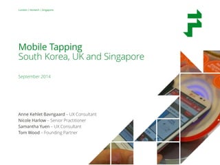 Mobile Tapping – South Korea, UK and Singapore 
September 2014 
1 
London | Norwich | Singapore 
Mobile Tapping 
South Korea, UK and Singapore 
September 2014 
Anne Kehlet Bavngaard – UX Consultant 
Nicole Harlow – Senior Practitioner 
Samantha Yuen – UX Consultant 
Tom Wood – Founding Partner 
 