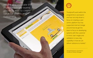 Inspire and motivate the
multidisciplinary teams
you work with to create
value for clients and
customers.
“Foolproof’s work within the
programme is sacrosanct
and has not only driven a
focus on creating a user-
centric platform but has
supported internal change
around how we get the
team to focus on developing
systems with the customer
in mind. User insight and
validation is now a key
capability in how we can
deliver solutions to market.”
Nicola McClymont, eCommerce
Excellence Delivery Manager
 