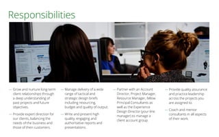 Responsibilities
― Grow and nurture long-term
client relationships through
a deep understanding of
past projects and future
objectives.
― Provide expert direction for
our clients, balancing the
needs of the business and
those of their customers.
― Manage delivery of a wide
range of tactical and
strategic design briefs
including resourcing,
budget and quality of output.
― Write and present high
quality, engaging and
authoritative reports and
presentations.
― Partner with an Account
Director, Project Manager,
Resource Manager, fellow
Principal Consultants as
well as the Experience
Design Director (your line
manager) to manage a
client account group.
― Provide quality assurance
and practice leadership
across the projects you
are assigned to.
― Coach and mentor
consultants in all aspects
of their work.
 