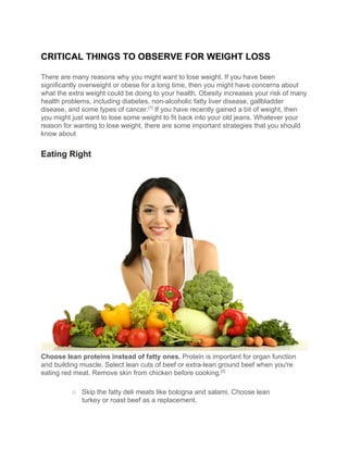 CRITICAL​ ​THINGS​ ​TO​ ​OBSERVE​ ​FOR​ ​WEIGHT​ ​LOSS
There​ ​are​ ​many​ ​reasons​ ​why​ ​you​ ​might​ ​want​ ​to​ ​lose​ ​weight.​ ​If​ ​you​ ​have​ ​been
significantly​ ​overweight​ ​or​ ​obese​ ​for​ ​a​ ​long​ ​time,​ ​then​ ​you​ ​might​ ​have​ ​concerns​ ​about
what​ ​the​ ​extra​ ​weight​ ​could​ ​be​ ​doing​ ​to​ ​your​ ​health.​ ​Obesity​ ​increases​ ​your​ ​risk​ ​of​ ​many
health​ ​problems,​ ​including​ ​diabetes,​ ​non-alcoholic​ ​fatty​ ​liver​ ​disease,​ ​gallbladder
disease,​ ​and​ ​some​ ​types​ ​of​ ​cancer.​[1]​
​ ​If​ ​you​ ​have​ ​recently​ ​gained​ ​a​ ​bit​ ​of​ ​weight,​ ​then
you​ ​might​ ​just​ ​want​ ​to​ ​lose​ ​some​ ​weight​ ​to​ ​fit​ ​back​ ​into​ ​your​ ​old​ ​jeans.​ ​Whatever​ ​your
reason​ ​for​ ​wanting​ ​to​ ​lose​ ​weight,​ ​there​ ​are​ ​some​ ​important​ ​strategies​ ​that​ ​you​ ​should
know​ ​about
Eating​ ​Right
Choose​ ​lean​ ​proteins​ ​instead​ ​of​ ​fatty​ ​ones.​​ ​Protein​ ​is​ ​important​ ​for​ ​organ​ ​function
and​ ​building​ ​muscle.​ ​Select​ ​lean​ ​cuts​ ​of​ ​beef​ ​or​ ​extra-lean​ ​ground​ ​beef​ ​when​ ​you're
eating​ ​red​ ​meat.​ ​Remove​ ​skin​ ​from​ ​chicken​ ​before​ ​cooking.​[2]
○ Skip​ ​the​ ​fatty​ ​deli​ ​meats​ ​like​ ​bologna​ ​and​ ​salami.​ ​Choose​ ​lean
turkey​ ​or​ ​roast​ ​beef​ ​as​ ​a​ ​replacement.
 