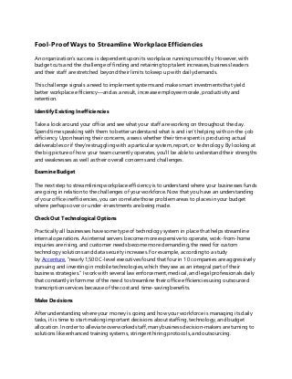 Fool-ProofWays to Streamline WorkplaceEfficiencies
An organization’s success is dependent upon its workplace running smoothly. However, with
budget cuts and the challenge of finding and retaining top talent increases, business leaders
and their staff are stretched beyond their limits to keep up with daily demands.
This challenge signals a need to implement systems and make smart investments that yield
better workplace efficiency—and as a result, increase employee morale, productivity and
retention.
Identify Existing Inefficiencies
Take a look around your office and see what your staff are working on throughout the day.
Spend time speaking with them to better understand what is and isn’t helping with on-the-job
efficiency. Upon hearing their concerns, assess whether their time spent is producing actual
deliverables or if they’re struggling with a particular system, report, or technology. By looking at
the big picture of how your team currently operates, you’ll be able to understand their strengths
and weaknesses as well as their overall concerns and challenges.
Examine Budget
The next step to streamlining workplace efficiency is to understand where your businesses funds
are going in relation to the challenges of your workforce. Now that you have an understanding
of your office inefficiencies, you can correlate those problem areas to places in your budget
where perhaps over or under-investments are being made.
Check Out Technological Options
Practically all businesses have some type of technology system in place that helps streamline
internal operations. As internal servers become more expensive to operate, work-from-home
inquiries are rising, and customer needs become more demanding, the need for custom
technology solutions and data security increases. For example, according to a study
by Accenture, “nearly 1,500 C-level executives found that four in 10 companies are aggressively
pursuing and investing in mobile technologies, which they see as an integral part of their
business strategies.” I work with several law enforcement, medical, and legal professionals daily
that constantly inform me of the need to streamline their office efficiencies using outsourced
transcription services because of the cost and time-saving benefits.
Make Decisions
After understanding where your money is going and how your workforce is managing its daily
tasks, it is time to start making important decisions about staffing, technology, and budget
allocation. In order to alleviate overworked staff, many business decision-makers are turning to
solutions like enhanced training systems, stringent hiring protocols, and outsourcing.
 