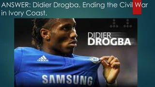 ANSWER: Didier Drogba. Ending the Civil War
in Ivory Coast.
 