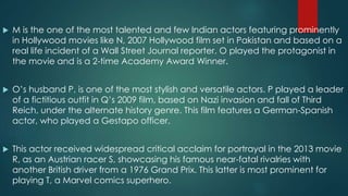  M is the one of the most talented and few Indian actors featuring prominently
in Hollywood movies like N, 2007 Hollywood film set in Pakistan and based on a
real life incident of a Wall Street Journal reporter. O played the protagonist in
the movie and is a 2-time Academy Award Winner.
 O’s husband P, is one of the most stylish and versatile actors. P played a leader
of a fictitious outfit in Q’s 2009 film, based on Nazi invasion and fall of Third
Reich, under the alternate history genre. This film features a German-Spanish
actor, who played a Gestapo officer.
 This actor received widespread critical acclaim for portrayal in the 2013 movie
R, as an Austrian racer S, showcasing his famous near-fatal rivalries with
another British driver from a 1976 Grand Prix. This latter is most prominent for
playing T, a Marvel comics superhero.
 