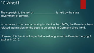 10.What?
The copyright to the text of ______________ is held by the state
government of Bavaria.
In response to that embarrassing incident in the 1940’s, the Bavarians have
refused permission for the book to be printed in Germany since 1945.
However, this ban is not expected to last long since the Bavarian copyright
expires in 2015.
 
