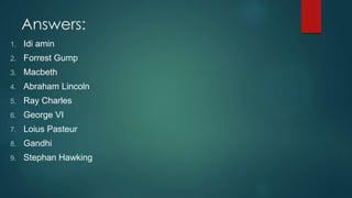 Answers:
1. Idi amin
2. Forrest Gump
3. Macbeth
4. Abraham Lincoln
5. Ray Charles
6. George VI
7. Loius Pasteur
8. Gandhi
9. Stephan Hawking
 