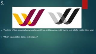 5.
 The logo of this organisation was changed from left to one on right, owing to a fateful incident this year.
 Which organisation based in Cologne?
 