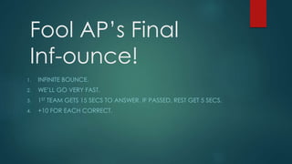 Fool AP’s Final
Inf-ounce!
1. INFINITE BOUNCE.
2. WE’LL GO VERY FAST.
3. 1ST TEAM GETS 15 SECS TO ANSWER. IF PASSED, REST GET 5 SECS.
4. +10 FOR EACH CORRECT.
 