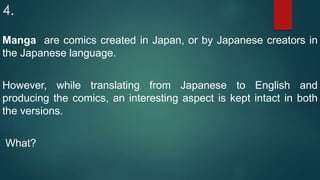 4.
Manga are comics created in Japan, or by Japanese creators in
the Japanese language.
However, while translating from Japanese to English and
producing the comics, an interesting aspect is kept intact in both
the versions.
What?
 
