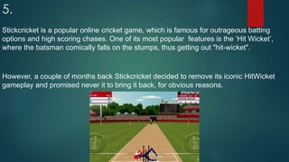 5.
Stickcricket is a popular online cricket game, which is famous for outrageous batting
options and high scoring chases. One of its most popular features is the ‘Hit Wicket’,
where the batsman comically falls on the stumps, thus getting out "hit-wicket".
However, a couple of months back Stickcricket decided to remove its iconic HitWicket
gameplay and promised never it to bring it back, for obvious reasons.
 