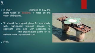 8.
 In 2007, ___________ intended to buy the
micro-nation of Sealand, 7 miles off the
coast of England.
 "It should be a great place for everybody,
with high-speed Internet access, no
copyright laws and VIP accounts to
__________" the organisation claims on its
website www.buysealand.com.
 FITB.
 