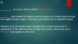 9.
_________ is a city in Thane district, Maharashtra.
________ was named for being a remount depot on a travel route through
the rugged Konkan region. The town was famous for its splendid horses.
Warriors (e.g. Shivaji Bhonsle) changed their horses at the town in
anticipation of the difficult climb through the Konkan. Hence the word
"change" was applied to the town.
 