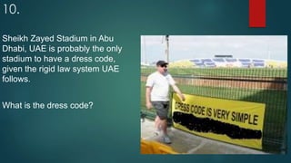 10.
Sheikh Zayed Stadium in Abu
Dhabi, UAE is probably the only
stadium to have a dress code,
given the rigid law system UAE
follows.
What is the dress code?
 