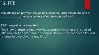 12. FITB.
The $94 million payment issued on October 3, 2010 ensure the end of
____________, nearly a century after the supposed end.
TIME magazine had reported:
“The story of reparations involves several payment plans, years of
inflation, broken promises, cancelled debts and a man who flat out
refused to give anyone anything.”
 