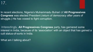 17.
In recent elections, Nigeria’s Muhammadu Buhari of All Progressives
Congress was elected President (return of democracy after years of
struggle.) He has vowed to fight corruption.
Interestingly, All Progressives Congress party, has garnered some
interest in India, because of its ‘association’ with an object that has gained a
cult status-of-sorts in India.
What am I talking about?
 