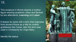 18.
This sculpture in Illinois depicts a mother-
figure wearing academic robes and flanked
by two attendants: Learning and Labor.
It shares its name with a term that originates
from ancient Rome as a title for mother
goddesses like Ceres, later the term was
used in Christianity for Virgin Mary.
Identify the statue.
 