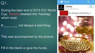 During the later end of 2015 ICC World
Cup, Tanishq tweeted this ‘hashtag’
which read:
#________, not always a bad thing.
This was accompanied by the picture.
Fill in the blank or give the funda.
Q1.
 