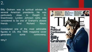 2.
Billy Graham was a spiritual adviser to
several American presidents. He was
particularly close to Dwight D.
Eisenhower, Lyndon Johnson (who was
considered to be one of Graham's closest
friends and Richard Nixon.
Considered one of the most admirable
figures in US, this TIME magazine cover
generated some controversy.
Why?
 