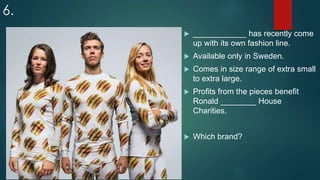 6.
 ____________ has recently come
up with its own fashion line.
 Available only in Sweden.
 Comes in size range of extra small
to extra large.
 Profits from the pieces benefit
Ronald ________ House
Charities.
 Which brand?
 